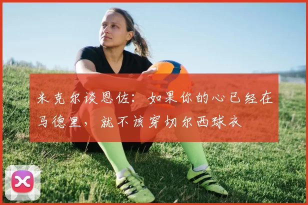 米克尔谈恩佐：如果你的心已经在马德里，就不该穿切尔西球衣