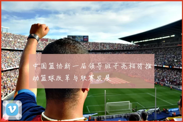 中国篮协新一届领导班子亮相将推动篮球改革与联赛发展