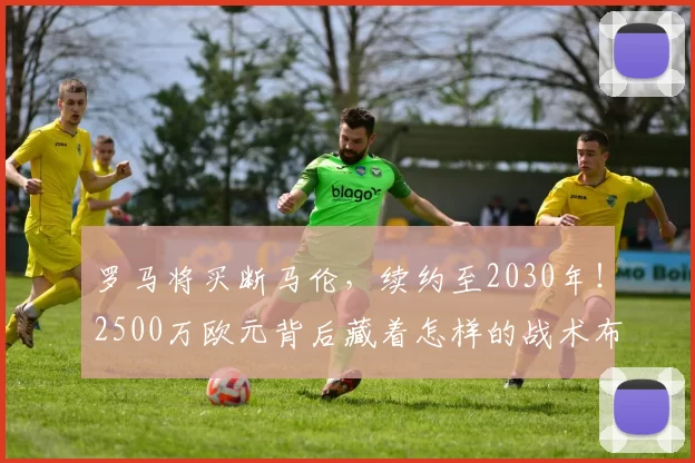 罗马将买断马伦，续约至2030年！2500万欧元背后藏着怎样的战术布局？_进攻_球迷_欧冠