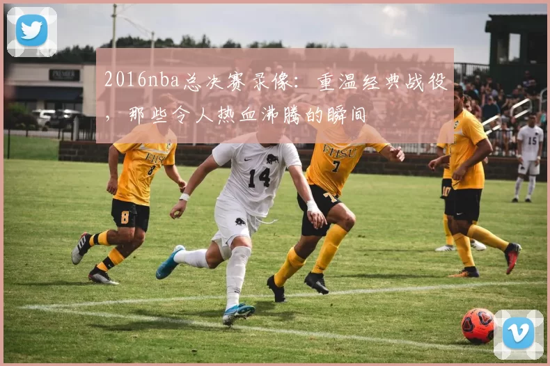 2016nba总决赛录像：重温经典战役，那些令人热血沸腾的瞬间