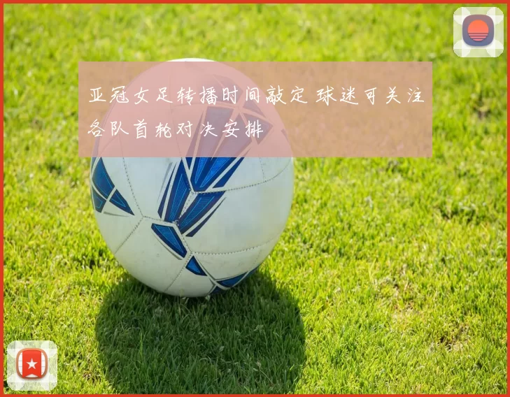 亚冠女足转播时间敲定 球迷可关注各队首轮对决安排