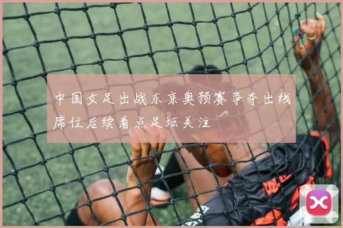 中国女足出战东京奥预赛争夺出线席位后续看点足坛关注