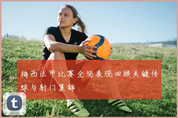 梅西法甲比赛全场表现回顾关键传球与射门集锦