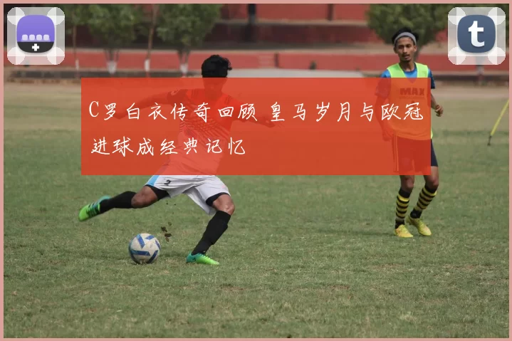 C罗白衣传奇回顾 皇马岁月与欧冠进球成经典记忆