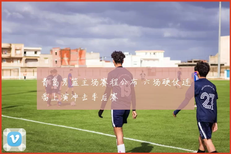 青岛男篮主场赛程公布 六场硬仗连番上演冲击季后赛