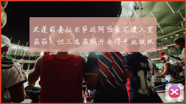 皮蓬前妻拉尔萨迈阿密豪宅遭入室盗窃！但三名盗贼并未得手就被抓