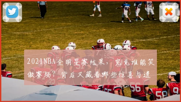 2021NBA全明星赛结果，究竟谁能笑傲赛场？背后又藏着哪些惊喜与遗憾？
